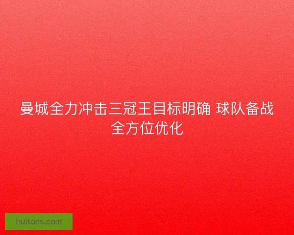 曼城全力冲击三冠王目标明确 球队备战全方位优化