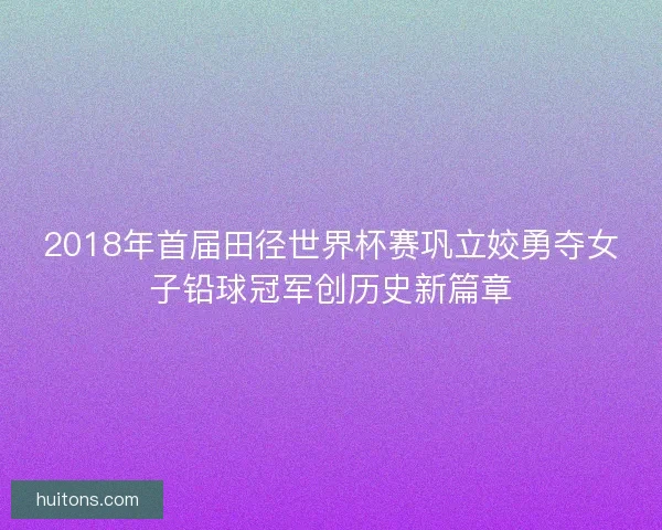 2018年首届田径世界杯赛巩立姣勇夺女子铅球冠军创历史新篇章